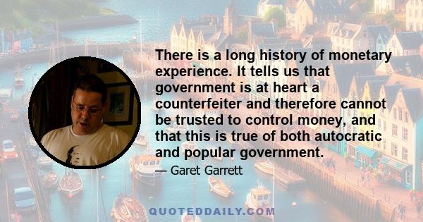 There is a long history of monetary experience. It tells us that government is at heart a counterfeiter and therefore cannot be trusted to control money, and that this is true of both autocratic and popular government.