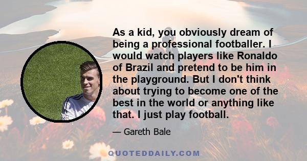 As a kid, you obviously dream of being a professional footballer. I would watch players like Ronaldo of Brazil and pretend to be him in the playground. But I don't think about trying to become one of the best in the