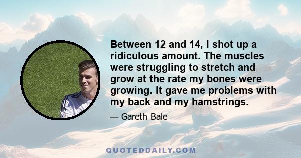 Between 12 and 14, I shot up a ridiculous amount. The muscles were struggling to stretch and grow at the rate my bones were growing. It gave me problems with my back and my hamstrings.