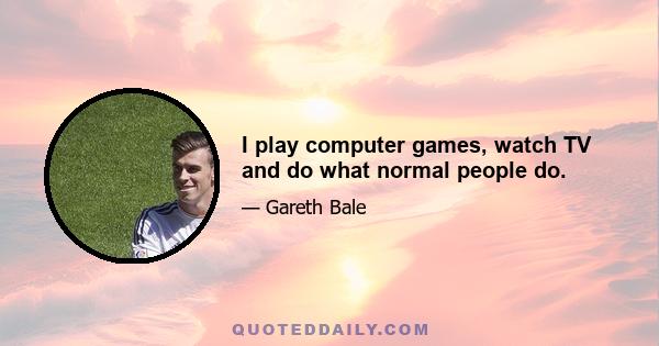 I play computer games, watch TV and do what normal people do.