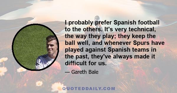 I probably prefer Spanish football to the others. It's very technical, the way they play; they keep the ball well, and whenever Spurs have played against Spanish teams in the past, they've always made it difficult for