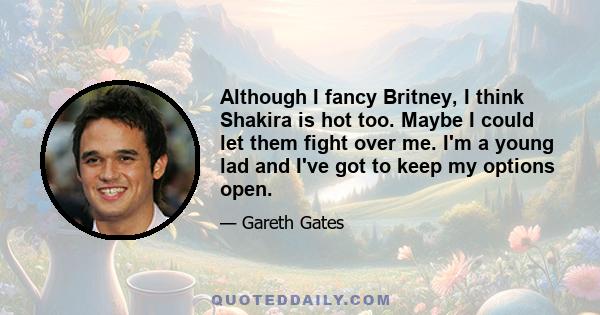 Although I fancy Britney, I think Shakira is hot too. Maybe I could let them fight over me. I'm a young lad and I've got to keep my options open.