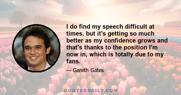 I do find my speech difficult at times, but it's getting so much better as my confidence grows and that's thanks to the position I'm now in, which is totally due to my fans.