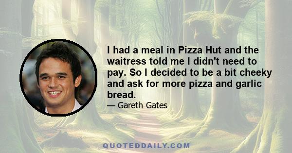 I had a meal in Pizza Hut and the waitress told me I didn't need to pay. So I decided to be a bit cheeky and ask for more pizza and garlic bread.