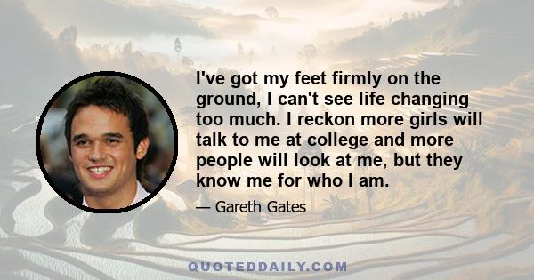 I've got my feet firmly on the ground, I can't see life changing too much. I reckon more girls will talk to me at college and more people will look at me, but they know me for who I am.