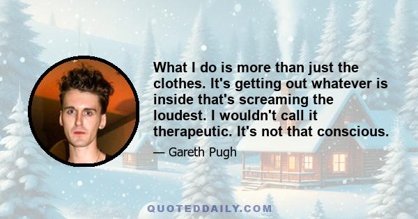 What I do is more than just the clothes. It's getting out whatever is inside that's screaming the loudest. I wouldn't call it therapeutic. It's not that conscious.