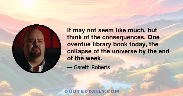 It may not seem like much, but think of the consequences. One overdue library book today, the collapse of the universe by the end of the week.