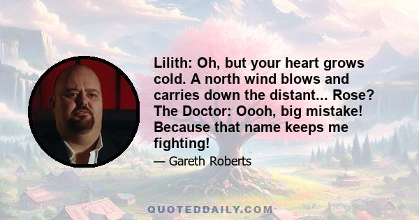 Lilith: Oh, but your heart grows cold. A north wind blows and carries down the distant... Rose? The Doctor: Oooh, big mistake! Because that name keeps me fighting!