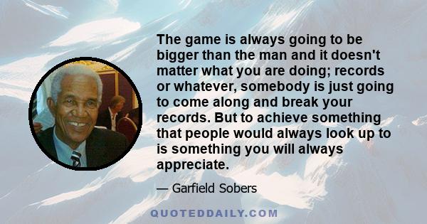 The game is always going to be bigger than the man and it doesn't matter what you are doing; records or whatever, somebody is just going to come along and break your records. But to achieve something that people would