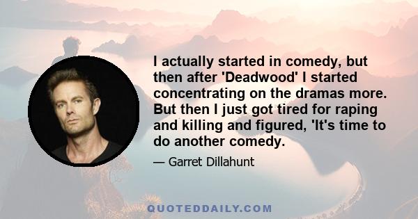 I actually started in comedy, but then after 'Deadwood' I started concentrating on the dramas more. But then I just got tired for raping and killing and figured, 'It's time to do another comedy.