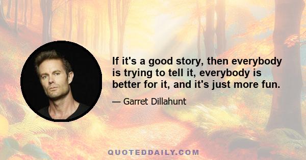 If it's a good story, then everybody is trying to tell it, everybody is better for it, and it's just more fun.