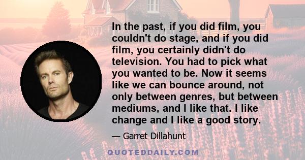 In the past, if you did film, you couldn't do stage, and if you did film, you certainly didn't do television. You had to pick what you wanted to be. Now it seems like we can bounce around, not only between genres, but