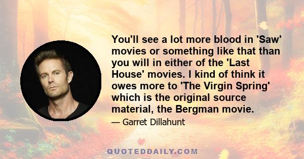 You'll see a lot more blood in 'Saw' movies or something like that than you will in either of the 'Last House' movies. I kind of think it owes more to 'The Virgin Spring' which is the original source material, the