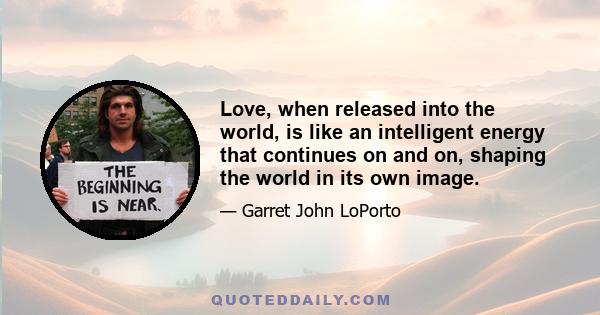 Love, when released into the world, is like an intelligent energy that continues on and on, shaping the world in its own image.