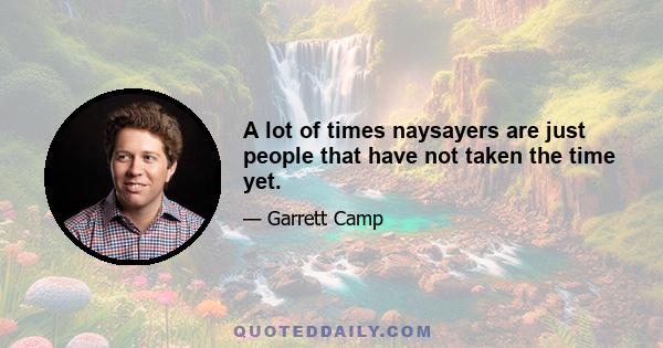 A lot of times naysayers are just people that have not taken the time yet.