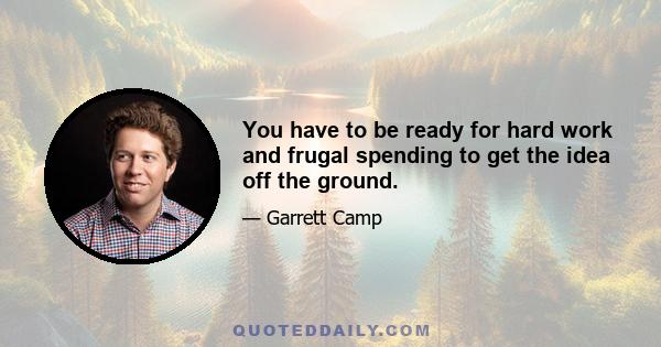 You have to be ready for hard work and frugal spending to get the idea off the ground.