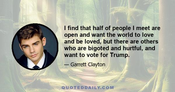 I find that half of people I meet are open and want the world to love and be loved, but there are others who are bigoted and hurtful, and want to vote for Trump.