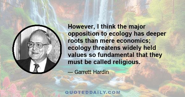 However, I think the major opposition to ecology has deeper roots than mere economics; ecology threatens widely held values so fundamental that they must be called religious.