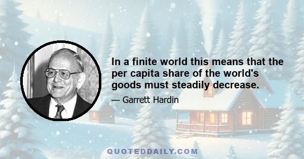 In a finite world this means that the per capita share of the world's goods must steadily decrease.