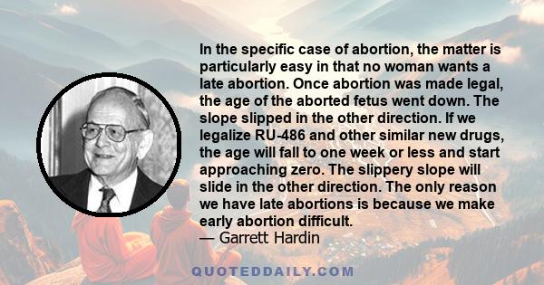 In the specific case of abortion, the matter is particularly easy in that no woman wants a late abortion. Once abortion was made legal, the age of the aborted fetus went down. The slope slipped in the other direction.