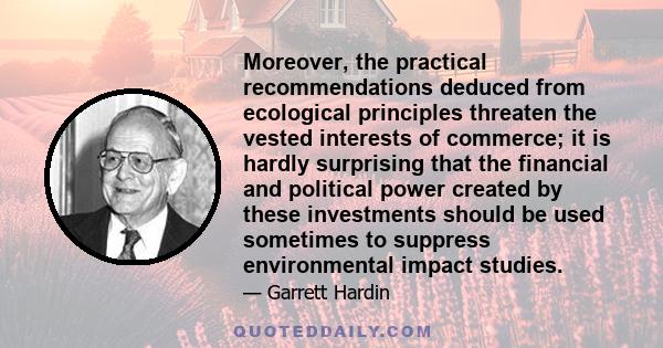 Moreover, the practical recommendations deduced from ecological principles threaten the vested interests of commerce; it is hardly surprising that the financial and political power created by these investments should be 