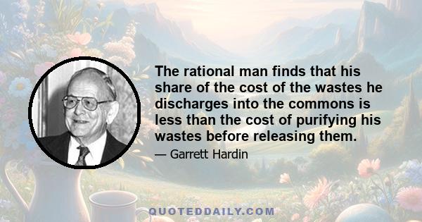 The rational man finds that his share of the cost of the wastes he discharges into the commons is less than the cost of purifying his wastes before releasing them.