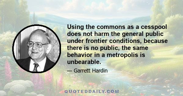 Using the commons as a cesspool does not harm the general public under frontier conditions, because there is no public, the same behavior in a metropolis is unbearable.