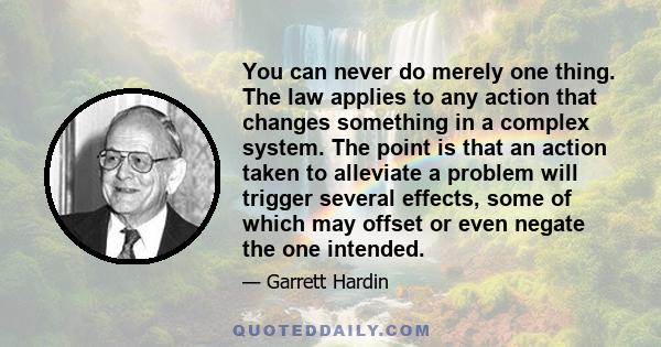 You can never do merely one thing. The law applies to any action that changes something in a complex system. The point is that an action taken to alleviate a problem will trigger several effects, some of which may