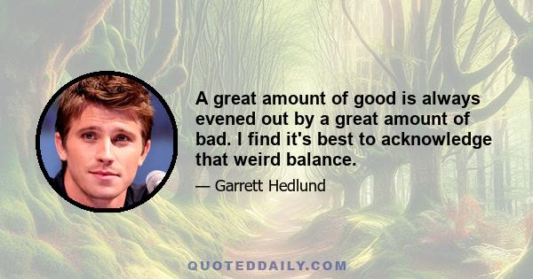 A great amount of good is always evened out by a great amount of bad. I find it's best to acknowledge that weird balance.