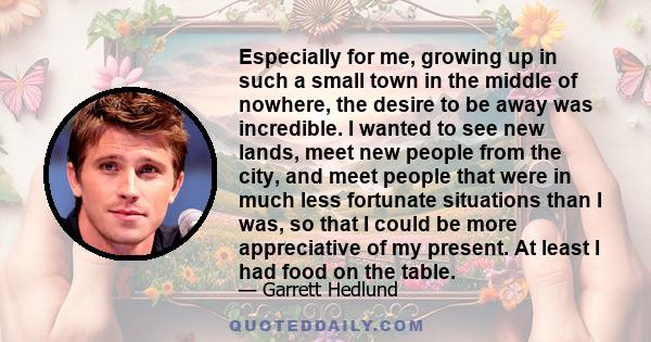 Especially for me, growing up in such a small town in the middle of nowhere, the desire to be away was incredible. I wanted to see new lands, meet new people from the city, and meet people that were in much less