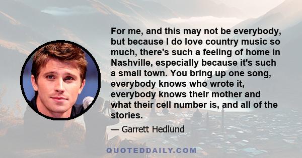 For me, and this may not be everybody, but because I do love country music so much, there's such a feeling of home in Nashville, especially because it's such a small town. You bring up one song, everybody knows who
