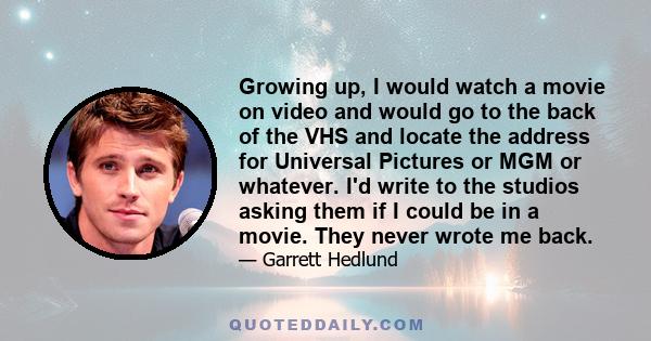 Growing up, I would watch a movie on video and would go to the back of the VHS and locate the address for Universal Pictures or MGM or whatever. I'd write to the studios asking them if I could be in a movie. They never