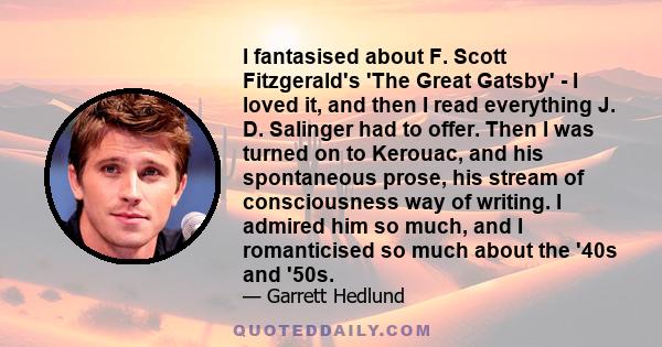 I fantasised about F. Scott Fitzgerald's 'The Great Gatsby' - I loved it, and then I read everything J. D. Salinger had to offer. Then I was turned on to Kerouac, and his spontaneous prose, his stream of consciousness