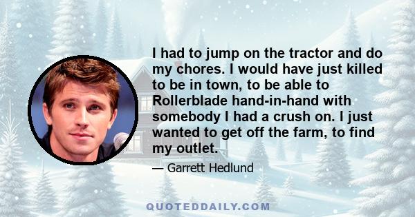 I had to jump on the tractor and do my chores. I would have just killed to be in town, to be able to Rollerblade hand-in-hand with somebody I had a crush on. I just wanted to get off the farm, to find my outlet.