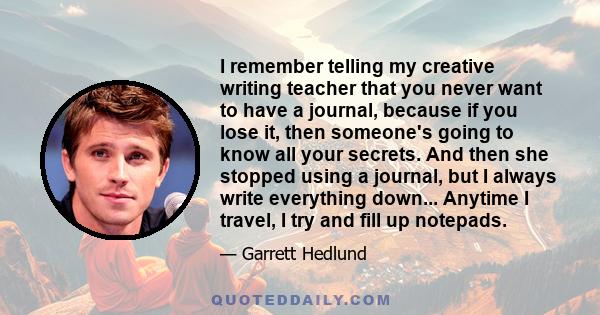 I remember telling my creative writing teacher that you never want to have a journal, because if you lose it, then someone's going to know all your secrets. And then she stopped using a journal, but I always write