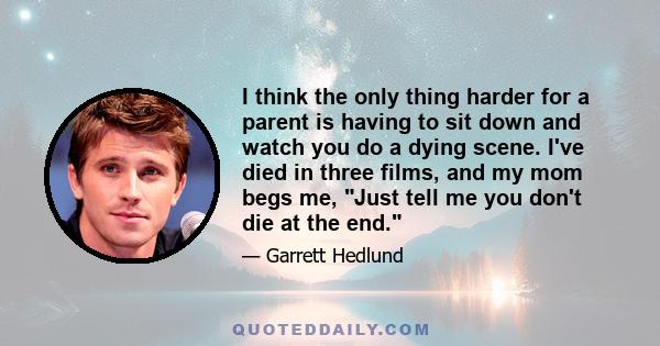 I think the only thing harder for a parent is having to sit down and watch you do a dying scene. I've died in three films, and my mom begs me, Just tell me you don't die at the end.