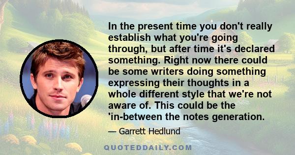 In the present time you don't really establish what you're going through, but after time it's declared something. Right now there could be some writers doing something expressing their thoughts in a whole different