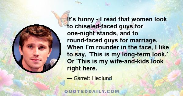 It's funny - I read that women look to chiseled-faced guys for one-night stands, and to round-faced guys for marriage. When I'm rounder in the face, I like to say, 'This is my long-term look.' Or 'This is my