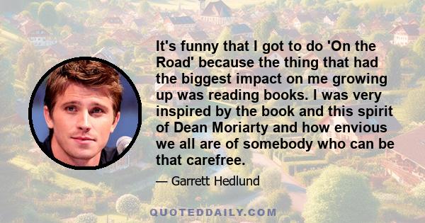 It's funny that I got to do 'On the Road' because the thing that had the biggest impact on me growing up was reading books. I was very inspired by the book and this spirit of Dean Moriarty and how envious we all are of