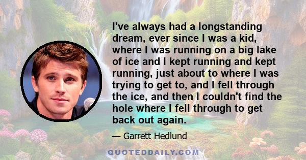 I've always had a longstanding dream, ever since I was a kid, where I was running on a big lake of ice and I kept running and kept running, just about to where I was trying to get to, and I fell through the ice, and