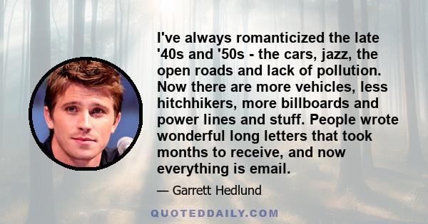 I've always romanticized the late '40s and '50s - the cars, jazz, the open roads and lack of pollution. Now there are more vehicles, less hitchhikers, more billboards and power lines and stuff. People wrote wonderful