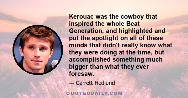 Kerouac was the cowboy that inspired the whole Beat Generation, and highlighted and put the spotlight on all of these minds that didn't really know what they were doing at the time, but accomplished something much