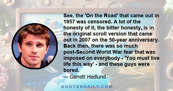 See, the 'On the Road' that came out in 1957 was censored. A lot of the honesty of it, the bitter honesty, is in the original scroll version that came out in 2007 on the 50-year anniversary. Back then, there was so much 