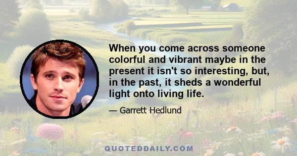 When you come across someone colorful and vibrant maybe in the present it isn't so interesting, but, in the past, it sheds a wonderful light onto living life.