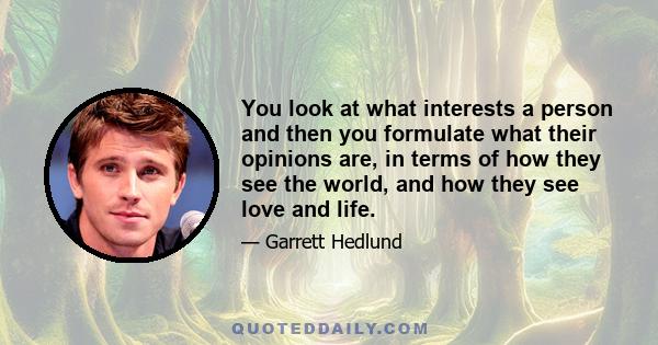 You look at what interests a person and then you formulate what their opinions are, in terms of how they see the world, and how they see love and life.