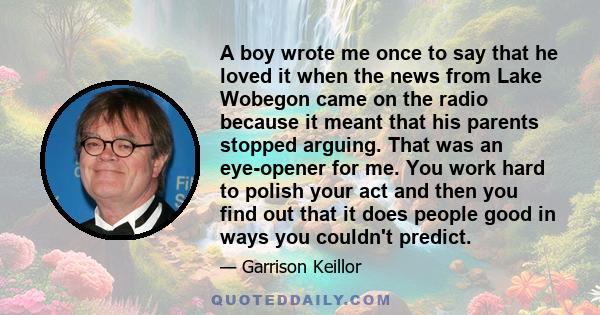 A boy wrote me once to say that he loved it when the news from Lake Wobegon came on the radio because it meant that his parents stopped arguing. That was an eye-opener for me. You work hard to polish your act and then