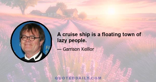 A cruise ship is a floating town of lazy people.