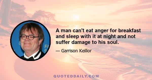 A man can't eat anger for breakfast and sleep with it at night and not suffer damage to his soul.