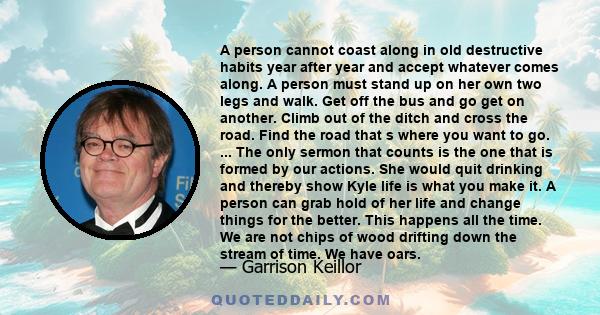 A person cannot coast along in old destructive habits year after year and accept whatever comes along. A person must stand up on her own two legs and walk. Get off the bus and go get on another. Climb out of the ditch