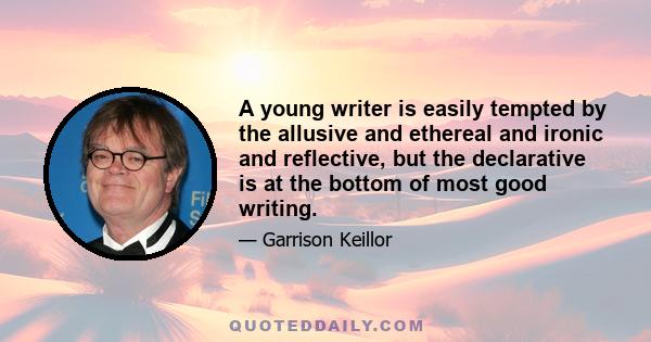 A young writer is easily tempted by the allusive and ethereal and ironic and reflective, but the declarative is at the bottom of most good writing.